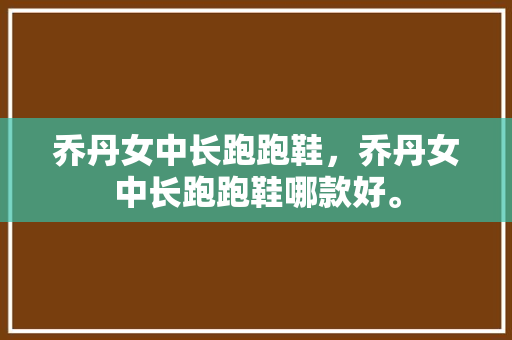 乔丹女中长跑跑鞋，乔丹女中长跑跑鞋哪款好。 乔丹女中长跑跑鞋，乔丹女中长跑跑鞋哪款好。 大精工智造