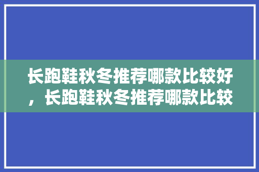 长跑鞋秋冬推荐哪款比较好，长跑鞋秋冬推荐哪款比较好穿。 长跑鞋秋冬推荐哪款比较好，长跑鞋秋冬推荐哪款比较好穿。 大精工智造