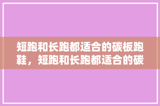 短跑和长跑都适合的碳板跑鞋，短跑和长跑都适合的碳板跑鞋有哪些。 短跑和长跑都适合的碳板跑鞋，短跑和长跑都适合的碳板跑鞋有哪些。 大精工智造