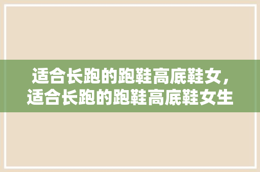 适合长跑的跑鞋高底鞋女，适合长跑的跑鞋高底鞋女生。 适合长跑的跑鞋高底鞋女，适合长跑的跑鞋高底鞋女生。 大匠心设计
