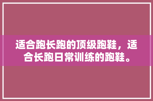 适合跑长跑的顶级跑鞋，适合长跑日常训练的跑鞋。