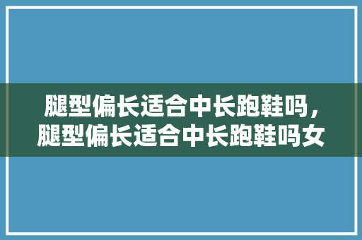腿型偏长适合中长跑鞋吗,腿型偏长适合中长跑鞋吗女生。 大匠心设计 腿型偏长适合中长跑鞋吗,腿型偏长适合中长跑鞋吗女生。 腿型偏长适合中长跑鞋吗,腿型偏长适合中长跑鞋吗女生。 大匠心设计