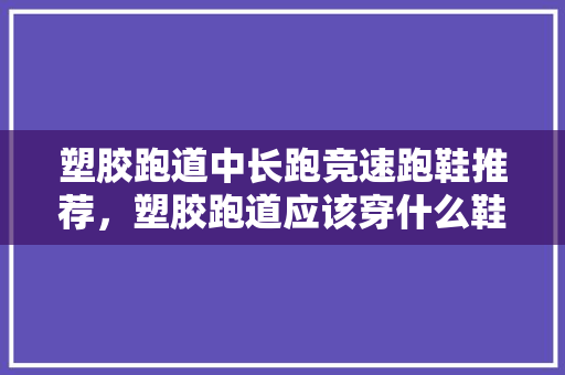 塑胶跑道中长跑竞速跑鞋推荐，塑胶跑道应该穿什么鞋跑100米?。