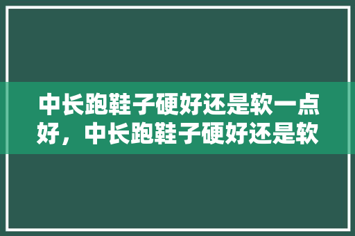 中长跑鞋子硬好还是软一点好，中长跑鞋子硬好还是软一点好呢。