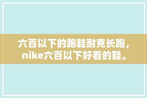 六百以下的跑鞋耐克长跑，nike六百以下好看的鞋。